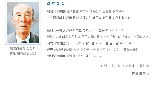 건 학 정 신 - 배움에 목마른 소녀들을 위하여 깨우침의 등불을 밝혀주며 일수백확의 염원을 담아 대동이란 배움의 터전을 마련하였노라. 지행합일의 굳건한 의지로 부지런히 새로운 지식을 배우며 인격도야에 더욱 정진하고, 은근과 끝기를 지는 우공지산의 대동인으로 길러내어 지역사회 발전에 이바지하며 밝아올 새 시대를 열어갈 주역으로 근면 성실한 품성을 갖춘 참다운 사람을 양성하는 것이 대동여학원의 설립정신이며 나의 영원한 바램인 것이다. 1949년 11월 6일 개교일에 즈음하여 지봉 고 시 복 